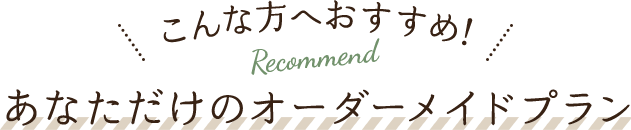 こんな方へおすすめ！ Recommend あなただけのオーダーメイドプラン
